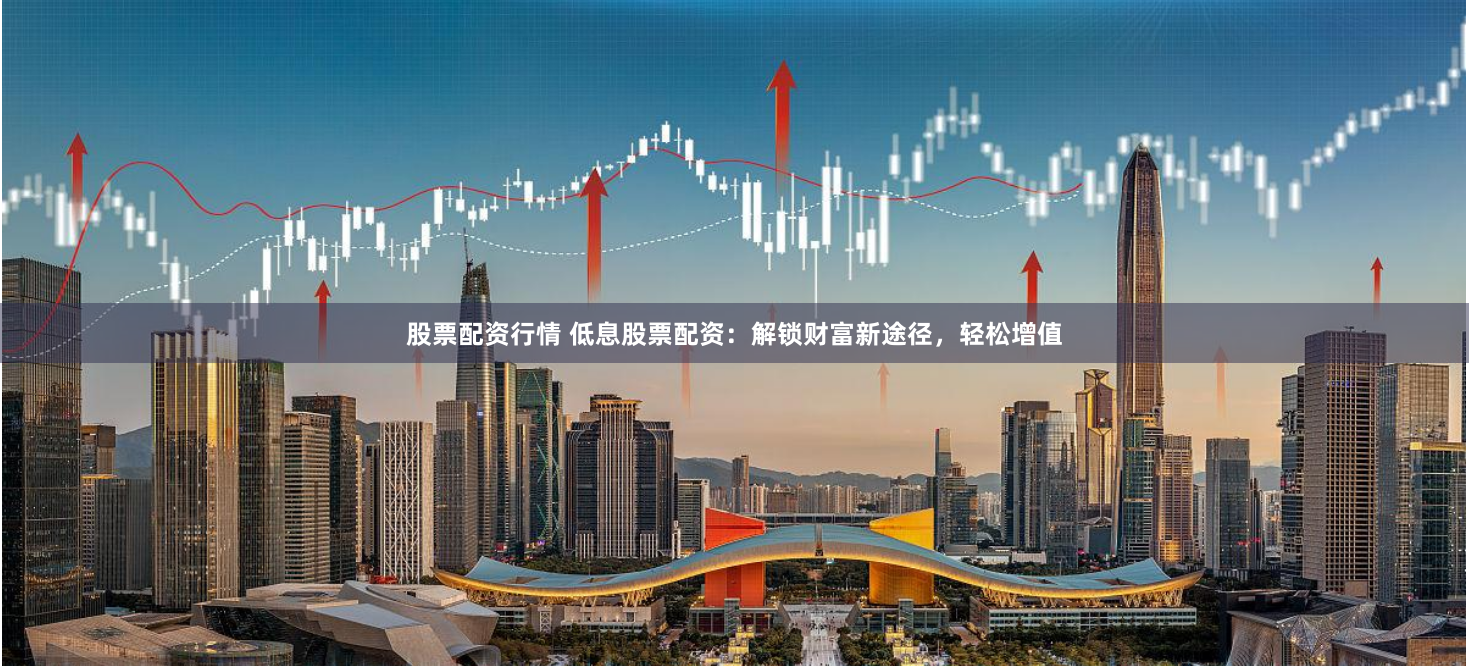 股票配资行情 低息股票配资：解锁财富新途径，轻松增值