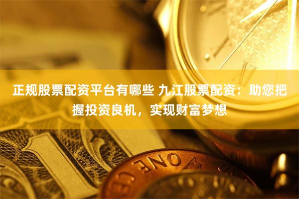 正规股票配资平台有哪些 九江股票配资：助您把握投资良机，实现财富梦想