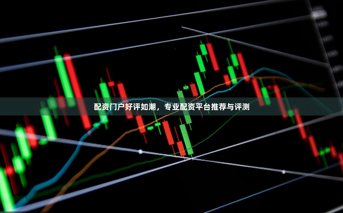 配资门户好评如潮，专业配资平台推荐与评测